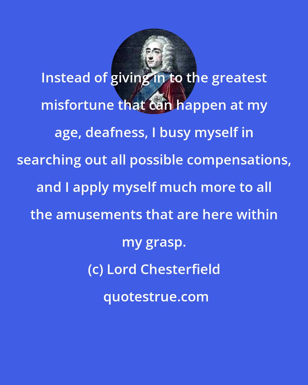 Lord Chesterfield: Instead of giving in to the greatest misfortune that can happen at my age, deafness, I busy myself in searching out all possible compensations, and I apply myself much more to all the amusements that are here within my grasp.