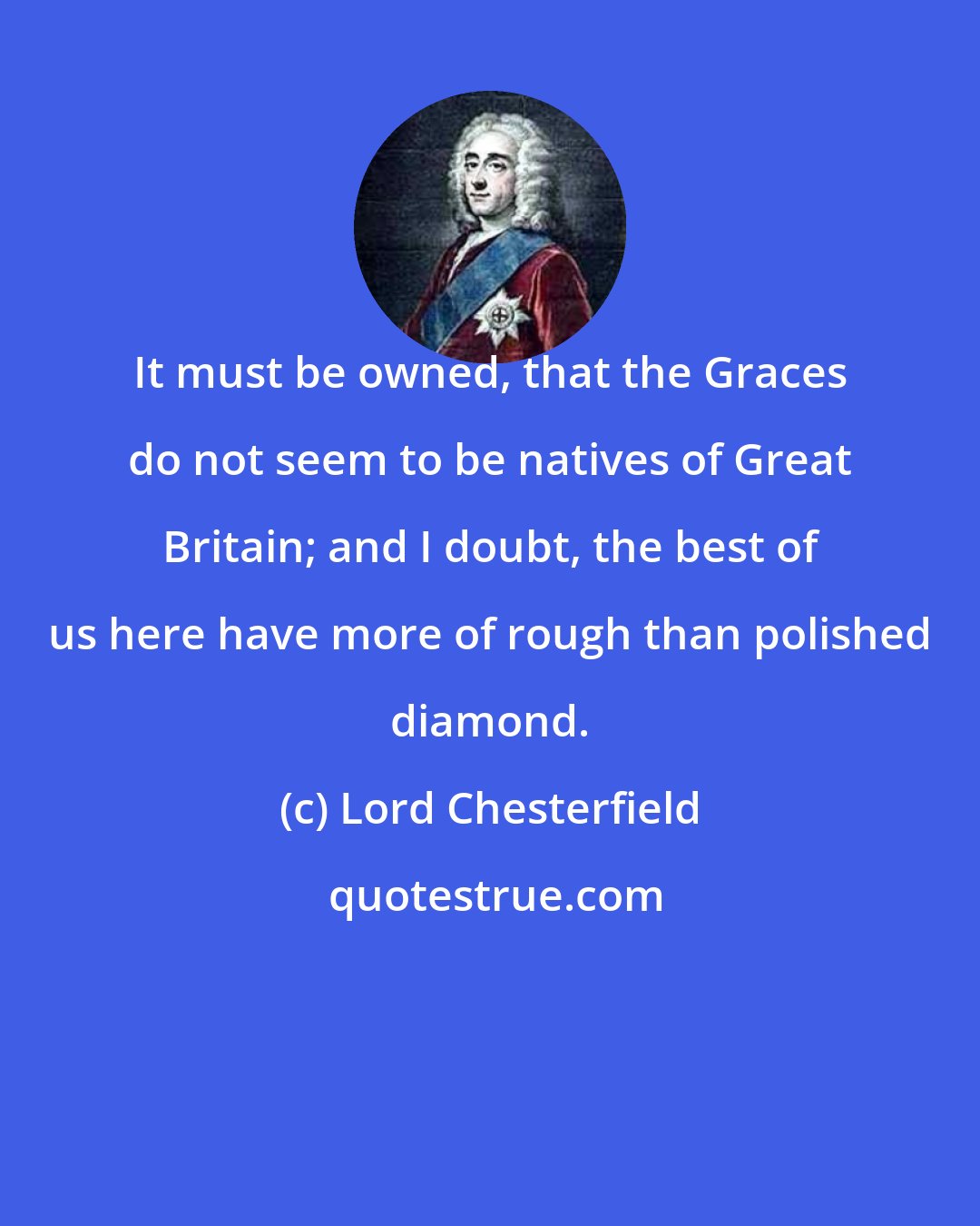 Lord Chesterfield: It must be owned, that the Graces do not seem to be natives of Great Britain; and I doubt, the best of us here have more of rough than polished diamond.