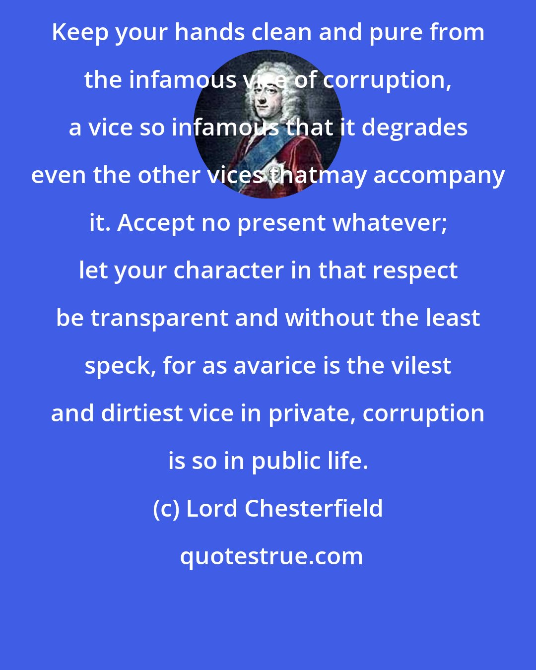 Lord Chesterfield: Keep your hands clean and pure from the infamous vice of corruption, a vice so infamous that it degrades even the other vices thatmay accompany it. Accept no present whatever; let your character in that respect be transparent and without the least speck, for as avarice is the vilest and dirtiest vice in private, corruption is so in public life.