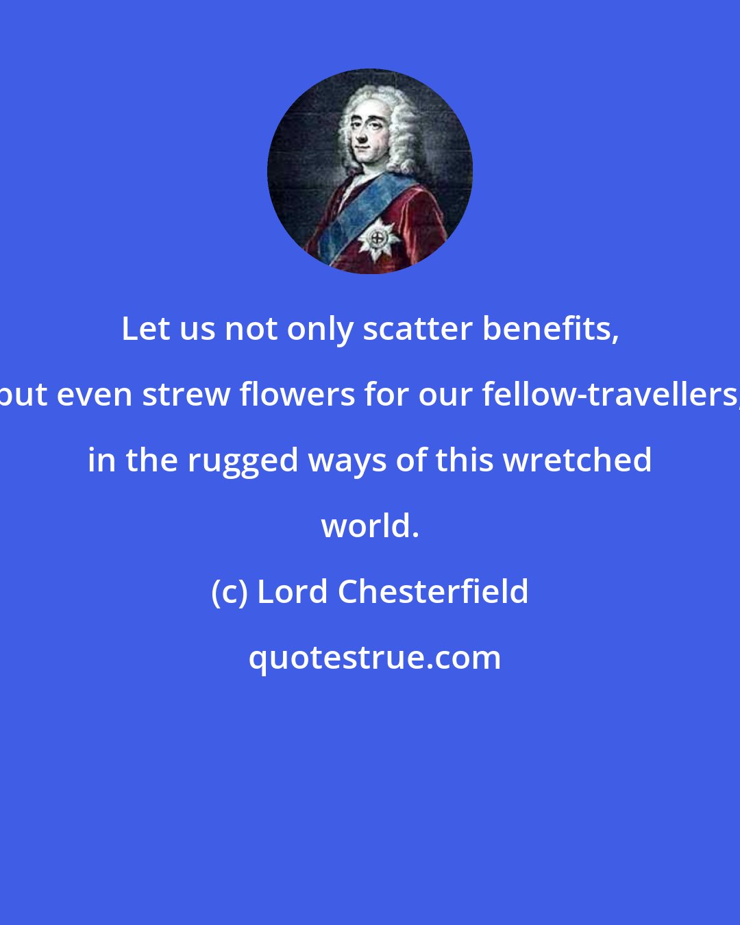 Lord Chesterfield: Let us not only scatter benefits, but even strew flowers for our fellow-travellers, in the rugged ways of this wretched world.