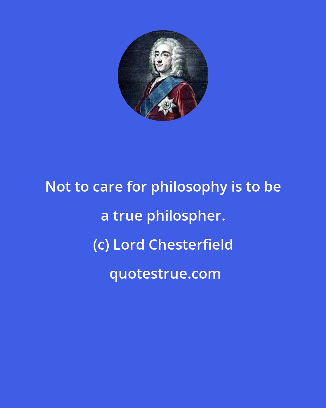 Lord Chesterfield: Not to care for philosophy is to be a true philospher.