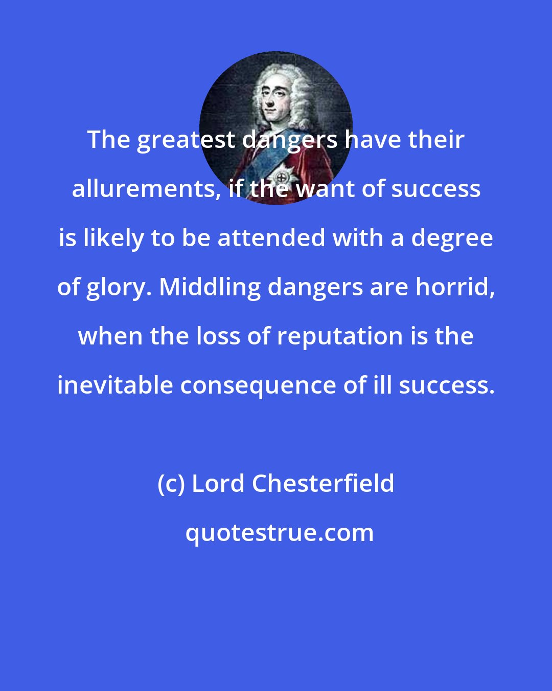 Lord Chesterfield: The greatest dangers have their allurements, if the want of success is likely to be attended with a degree of glory. Middling dangers are horrid, when the loss of reputation is the inevitable consequence of ill success.