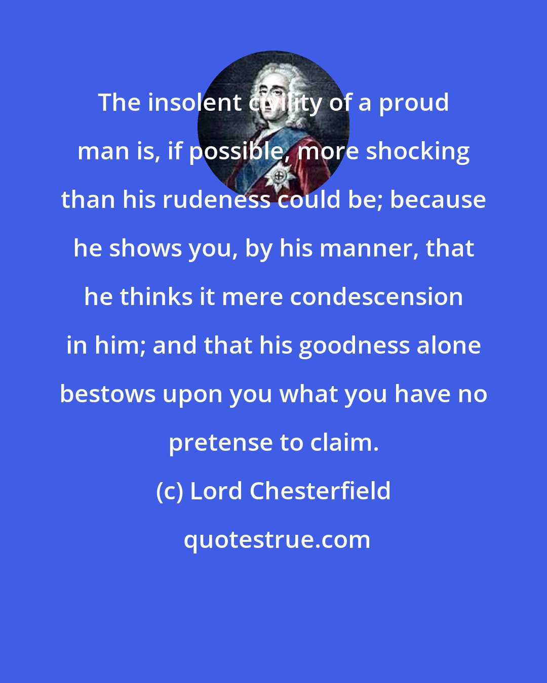 Lord Chesterfield: The insolent civility of a proud man is, if possible, more shocking than his rudeness could be; because he shows you, by his manner, that he thinks it mere condescension in him; and that his goodness alone bestows upon you what you have no pretense to claim.
