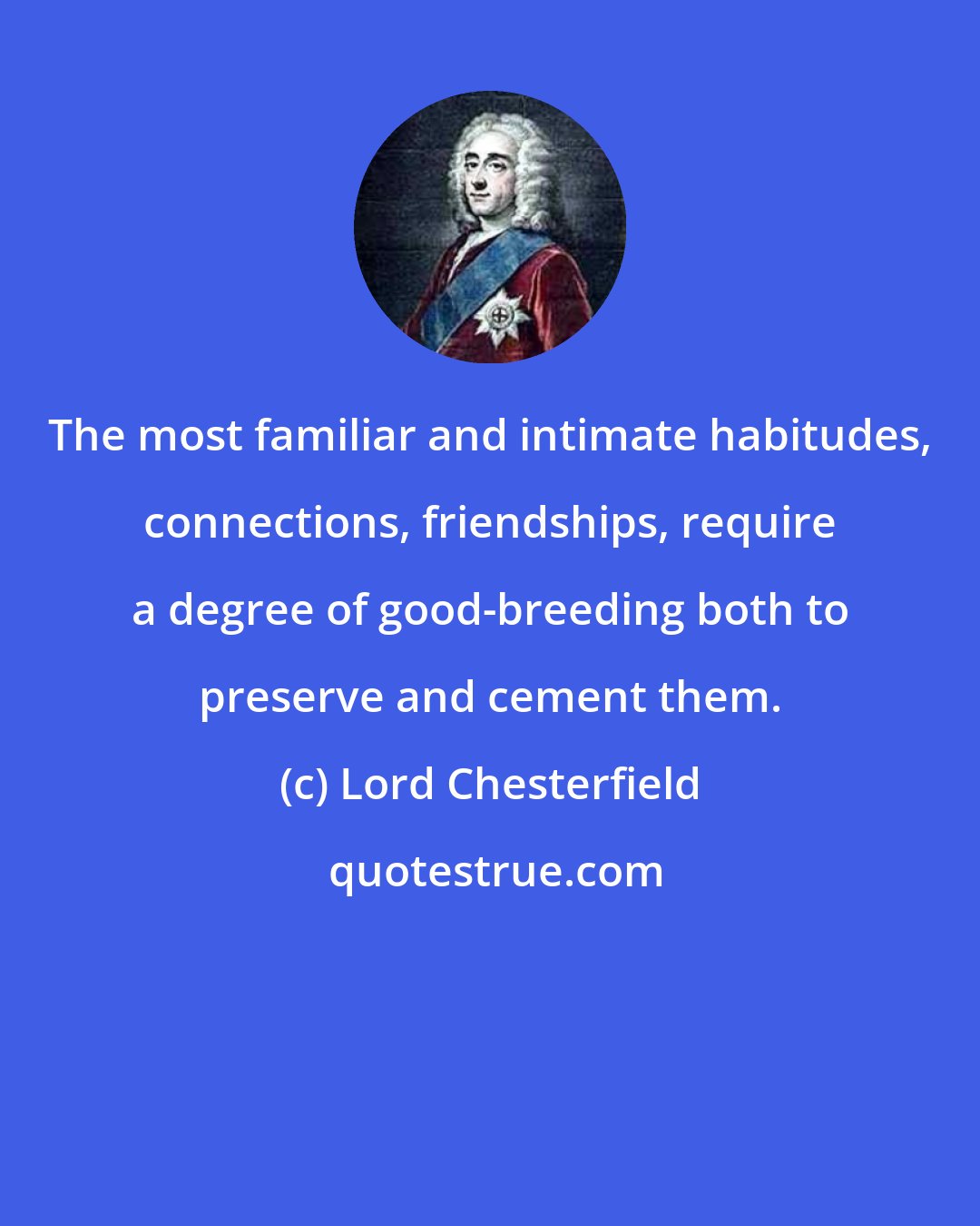 Lord Chesterfield: The most familiar and intimate habitudes, connections, friendships, require a degree of good-breeding both to preserve and cement them.