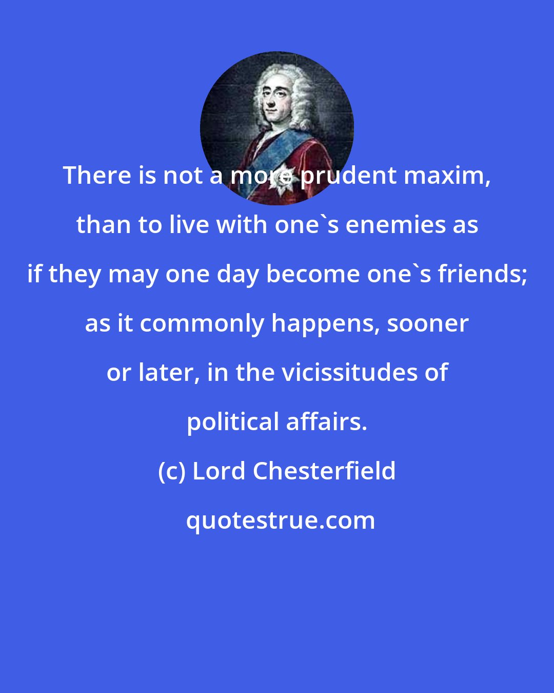 Lord Chesterfield: There is not a more prudent maxim, than to live with one's enemies as if they may one day become one's friends; as it commonly happens, sooner or later, in the vicissitudes of political affairs.