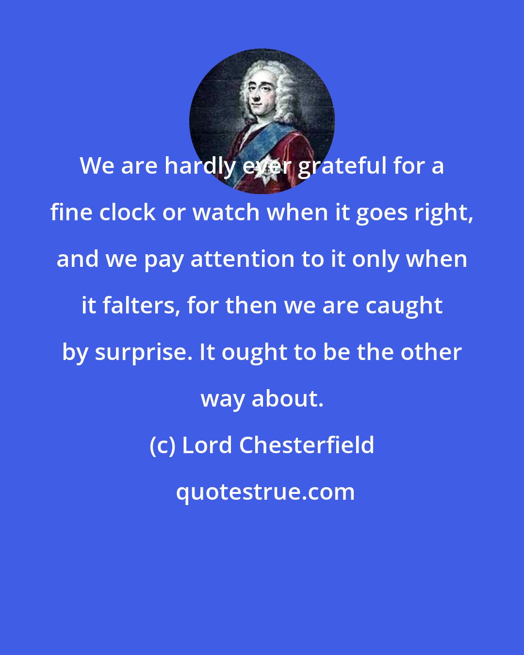 Lord Chesterfield: We are hardly ever grateful for a fine clock or watch when it goes right, and we pay attention to it only when it falters, for then we are caught by surprise. It ought to be the other way about.