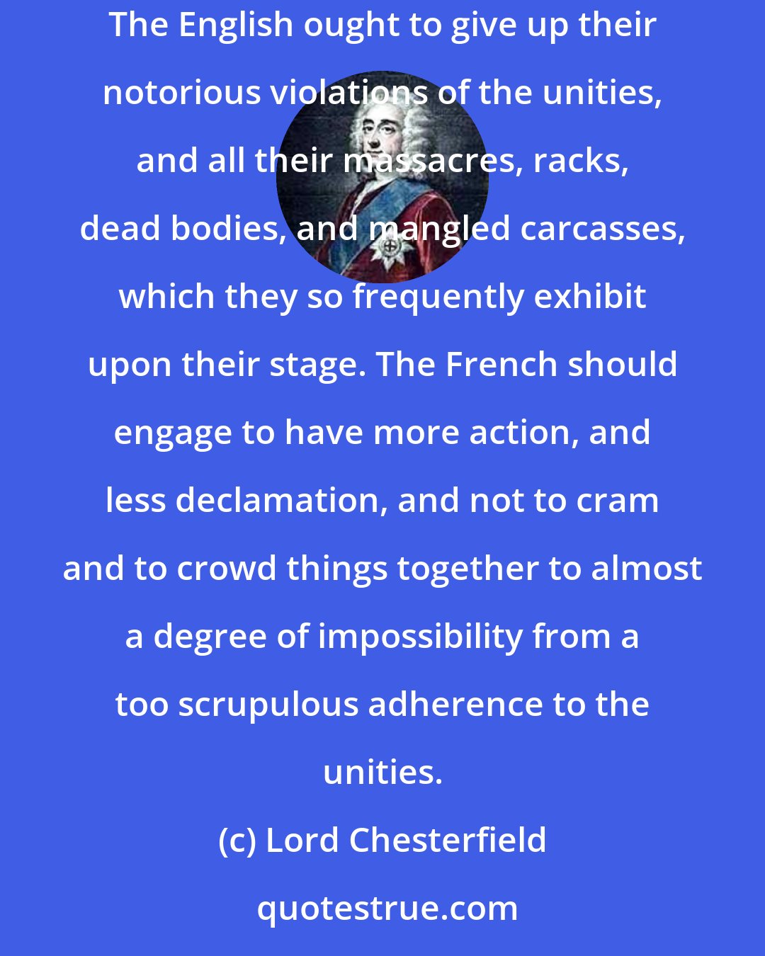 Lord Chesterfield: I could wish there were a treaty made between the French and the English theatres, in which both parties should make considerableconcessions. The English ought to give up their notorious violations of the unities, and all their massacres, racks, dead bodies, and mangled carcasses, which they so frequently exhibit upon their stage. The French should engage to have more action, and less declamation, and not to cram and to crowd things together to almost a degree of impossibility from a too scrupulous adherence to the unities.