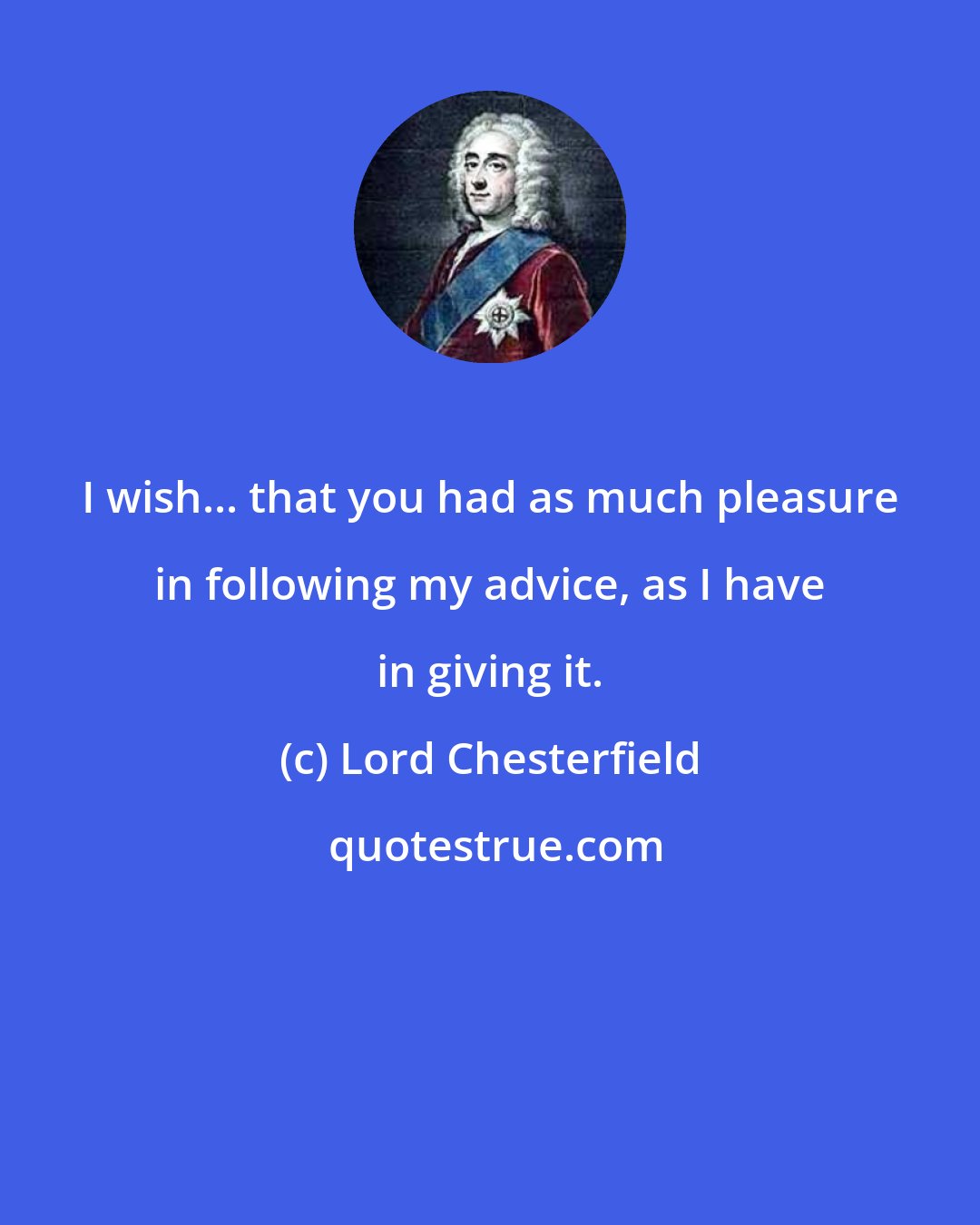 Lord Chesterfield: I wish... that you had as much pleasure in following my advice, as I have in giving it.