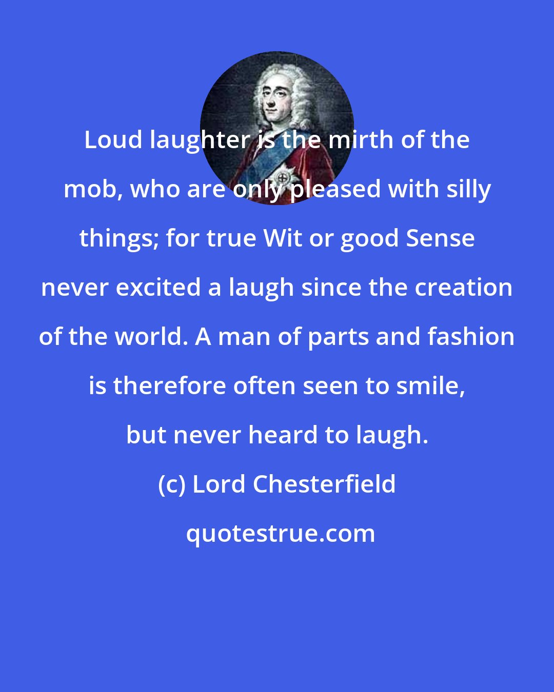 Lord Chesterfield: Loud laughter is the mirth of the mob, who are only pleased with silly things; for true Wit or good Sense never excited a laugh since the creation of the world. A man of parts and fashion is therefore often seen to smile, but never heard to laugh.