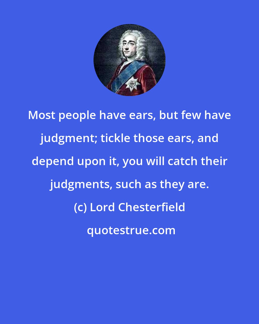 Lord Chesterfield: Most people have ears, but few have judgment; tickle those ears, and depend upon it, you will catch their judgments, such as they are.