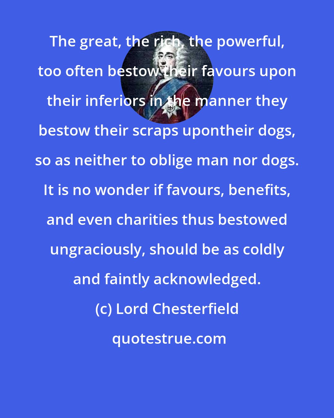 Lord Chesterfield: The great, the rich, the powerful, too often bestow their favours upon their inferiors in the manner they bestow their scraps upontheir dogs, so as neither to oblige man nor dogs. It is no wonder if favours, benefits, and even charities thus bestowed ungraciously, should be as coldly and faintly acknowledged.