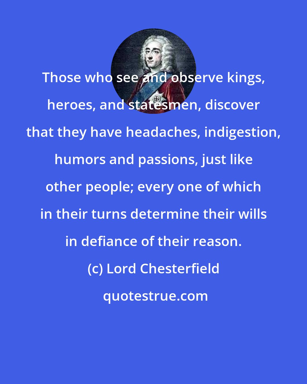 Lord Chesterfield: Those who see and observe kings, heroes, and statesmen, discover that they have headaches, indigestion, humors and passions, just like other people; every one of which in their turns determine their wills in defiance of their reason.