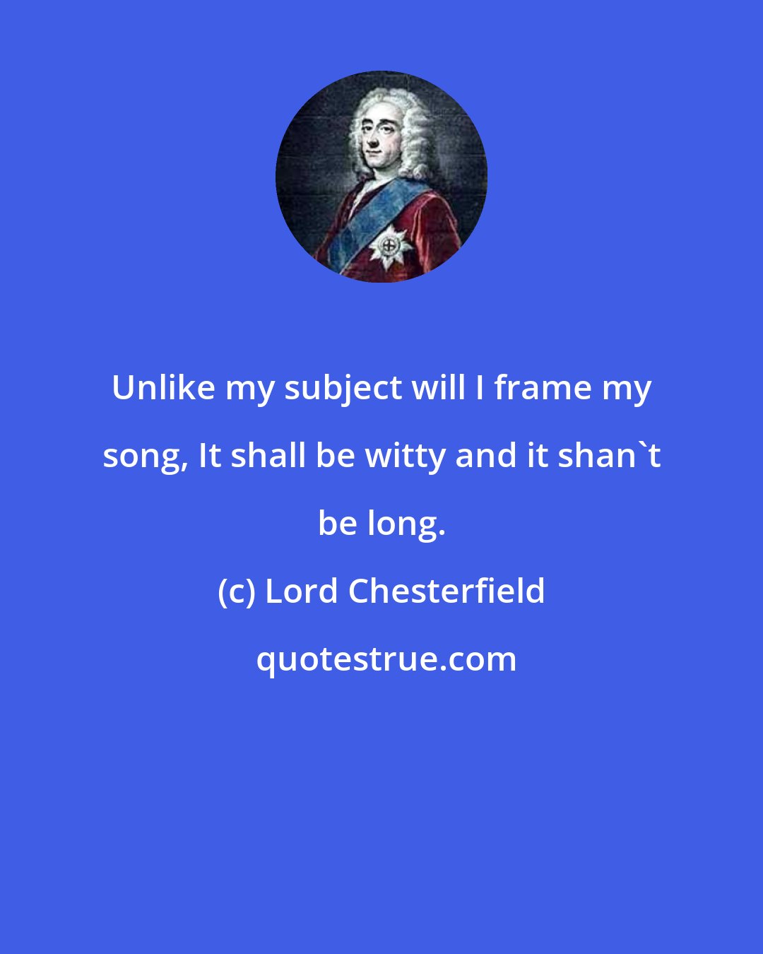 Lord Chesterfield: Unlike my subject will I frame my song, It shall be witty and it shan't be long.