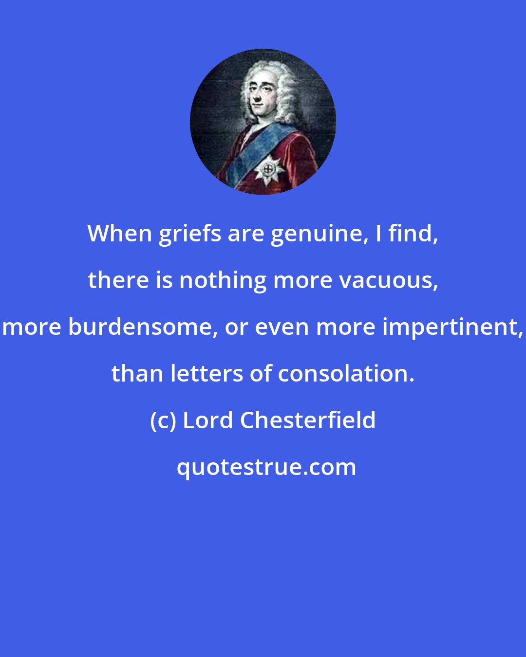 Lord Chesterfield: When griefs are genuine, I find, there is nothing more vacuous, more burdensome, or even more impertinent, than letters of consolation.