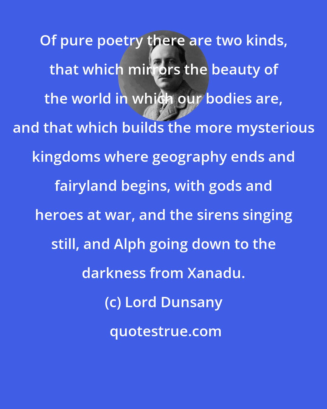 Lord Dunsany: Of pure poetry there are two kinds, that which mirrors the beauty of the world in which our bodies are, and that which builds the more mysterious kingdoms where geography ends and fairyland begins, with gods and heroes at war, and the sirens singing still, and Alph going down to the darkness from Xanadu.