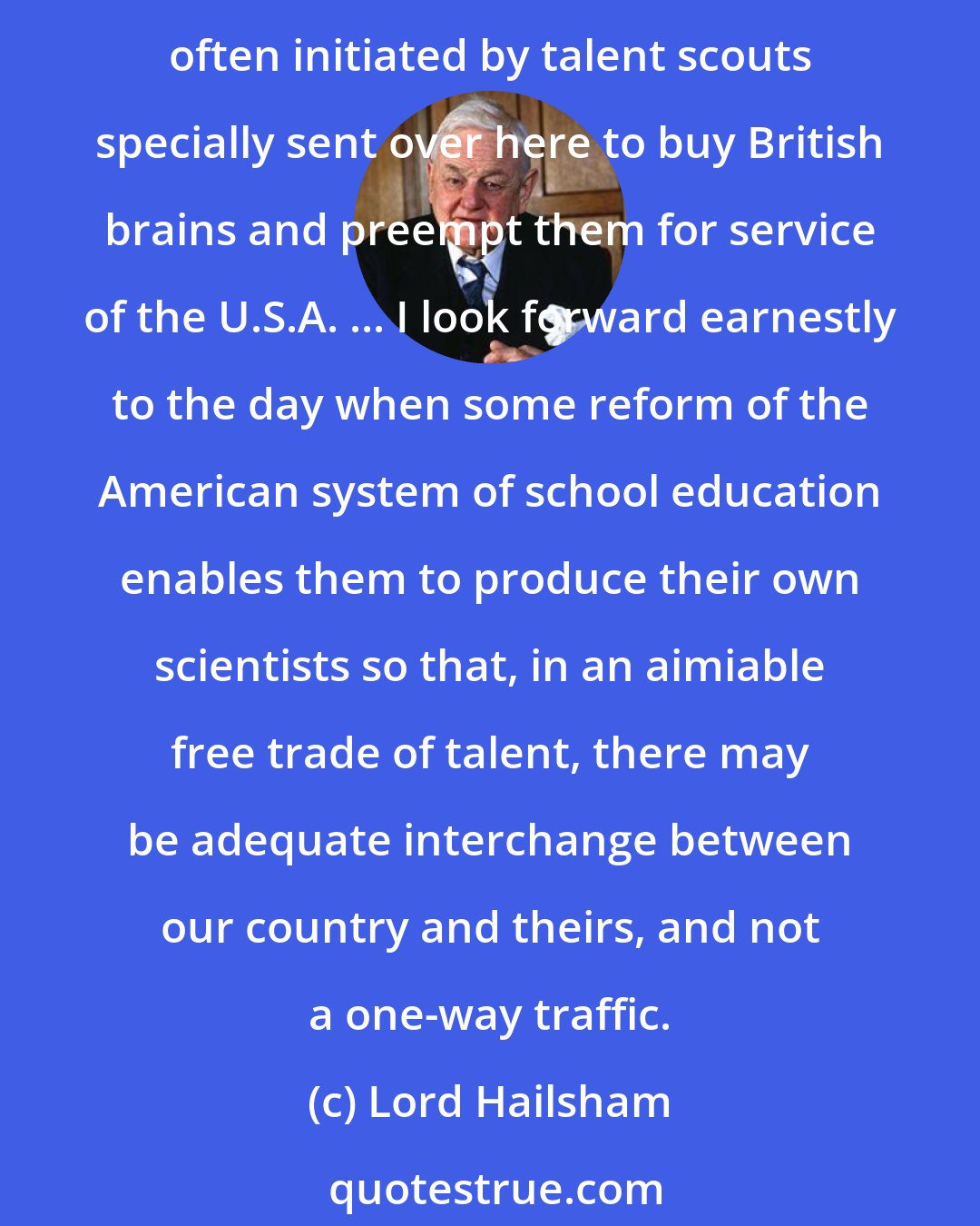 Lord Hailsham: We are in the presence of a recruiting drive systematically and deliberately undertaken by American business, by American universities, and to a lesser extent, American government, often initiated by talent scouts specially sent over here to buy British brains and preempt them for service of the U.S.A. ... I look forward earnestly to the day when some reform of the American system of school education enables them to produce their own scientists so that, in an aimiable free trade of talent, there may be adequate interchange between our country and theirs, and not a one-way traffic.