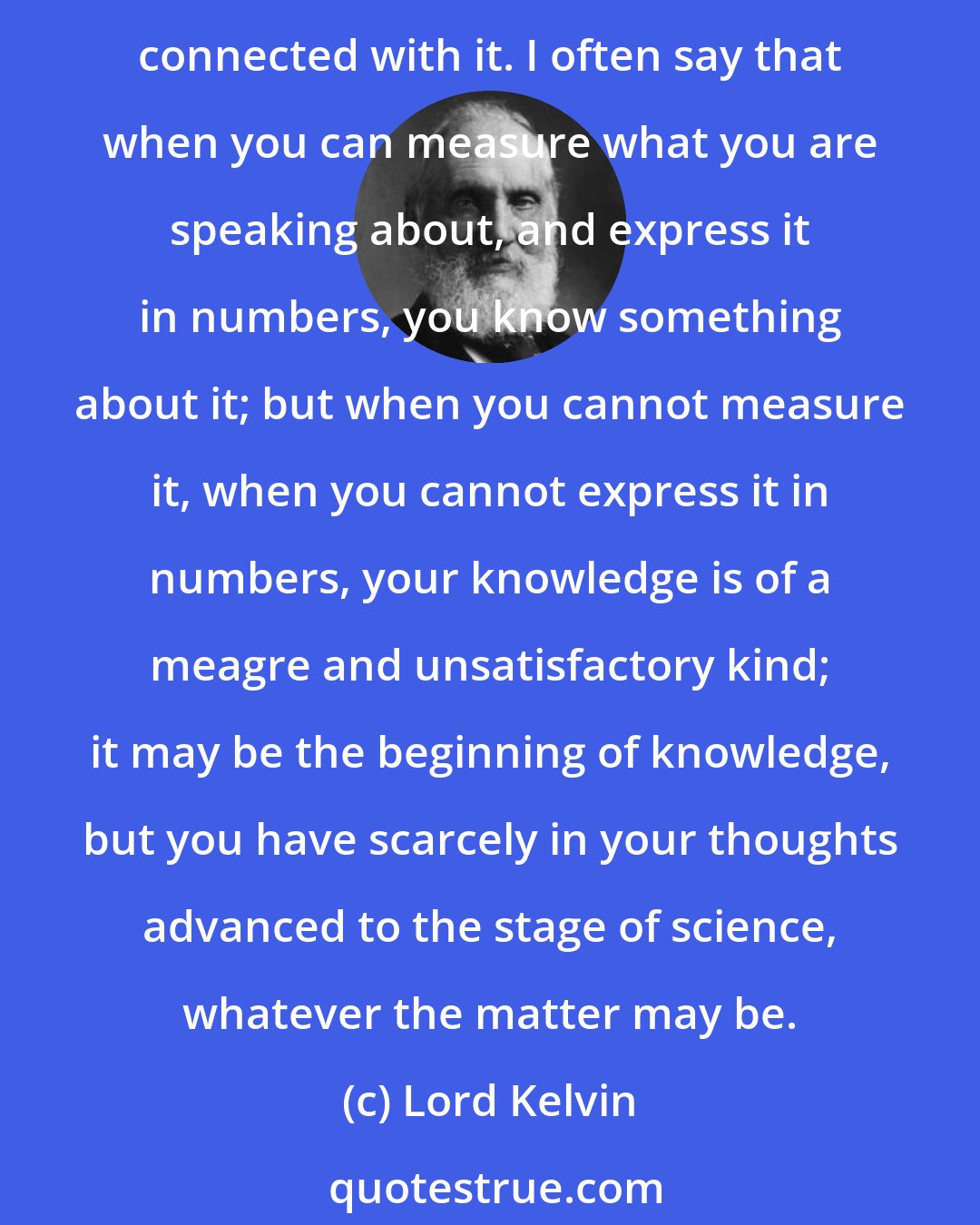 Lord Kelvin: In physical science a first essential step in the direction of learning any subject is to find principles of numerical reckoning and practicable methods for measuring some quality connected with it. I often say that when you can measure what you are speaking about, and express it in numbers, you know something about it; but when you cannot measure it, when you cannot express it in numbers, your knowledge is of a meagre and unsatisfactory kind; it may be the beginning of knowledge, but you have scarcely in your thoughts advanced to the stage of science, whatever the matter may be.