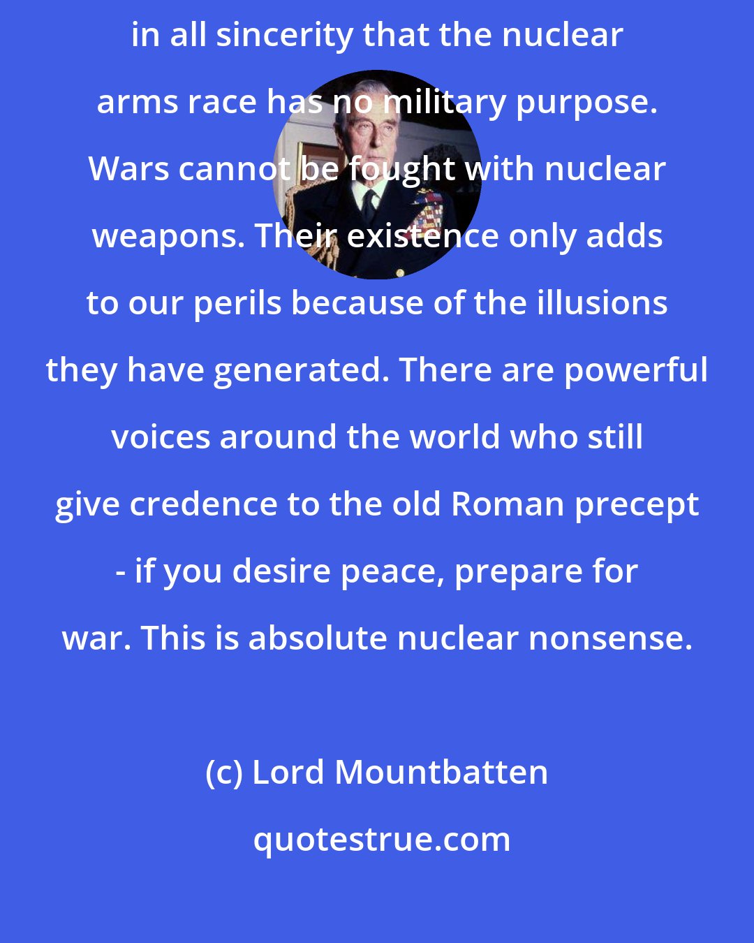 Lord Mountbatten: As a military man who has given half a century of active service I say in all sincerity that the nuclear arms race has no military purpose. Wars cannot be fought with nuclear weapons. Their existence only adds to our perils because of the illusions they have generated. There are powerful voices around the world who still give credence to the old Roman precept - if you desire peace, prepare for war. This is absolute nuclear nonsense.