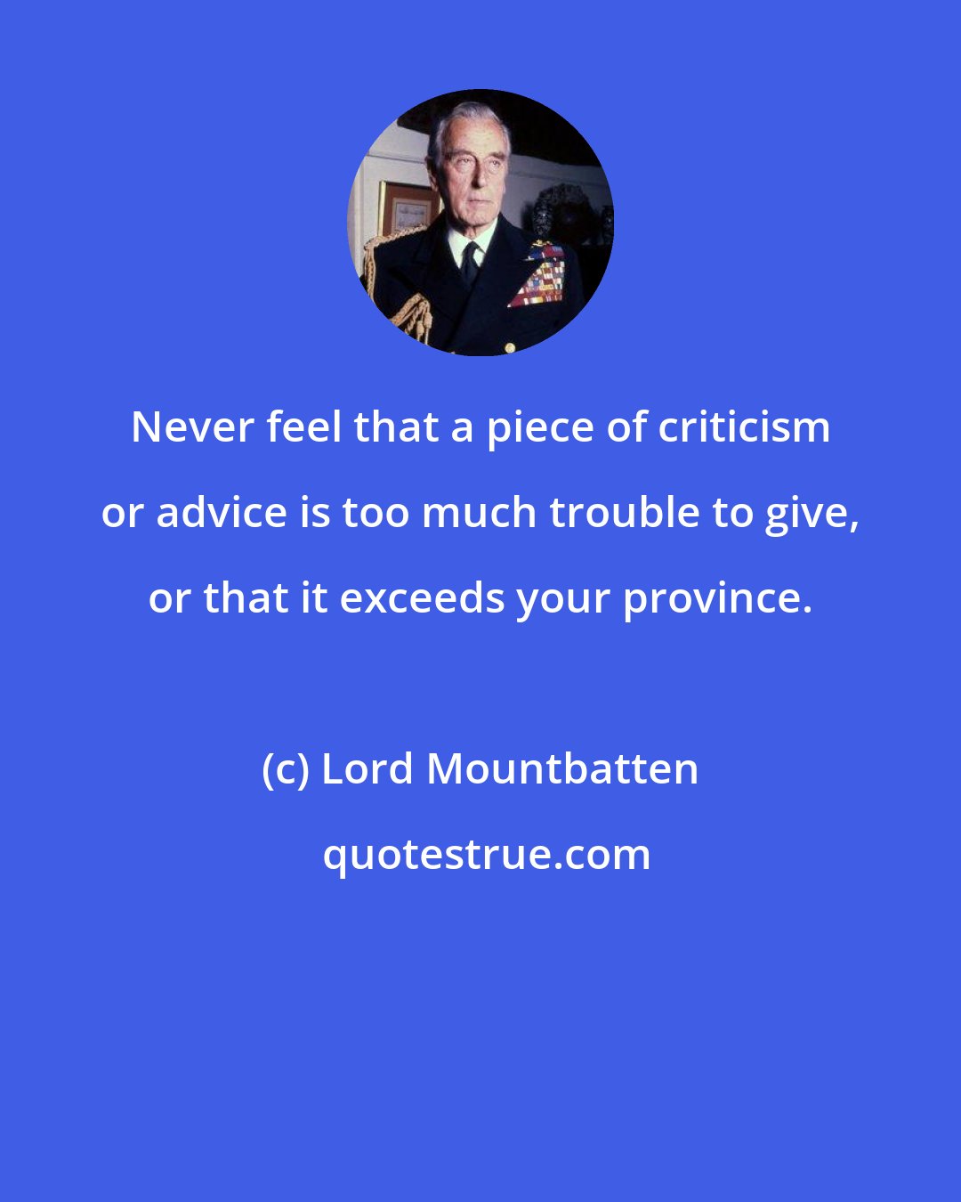 Lord Mountbatten: Never feel that a piece of criticism or advice is too much trouble to give, or that it exceeds your province.