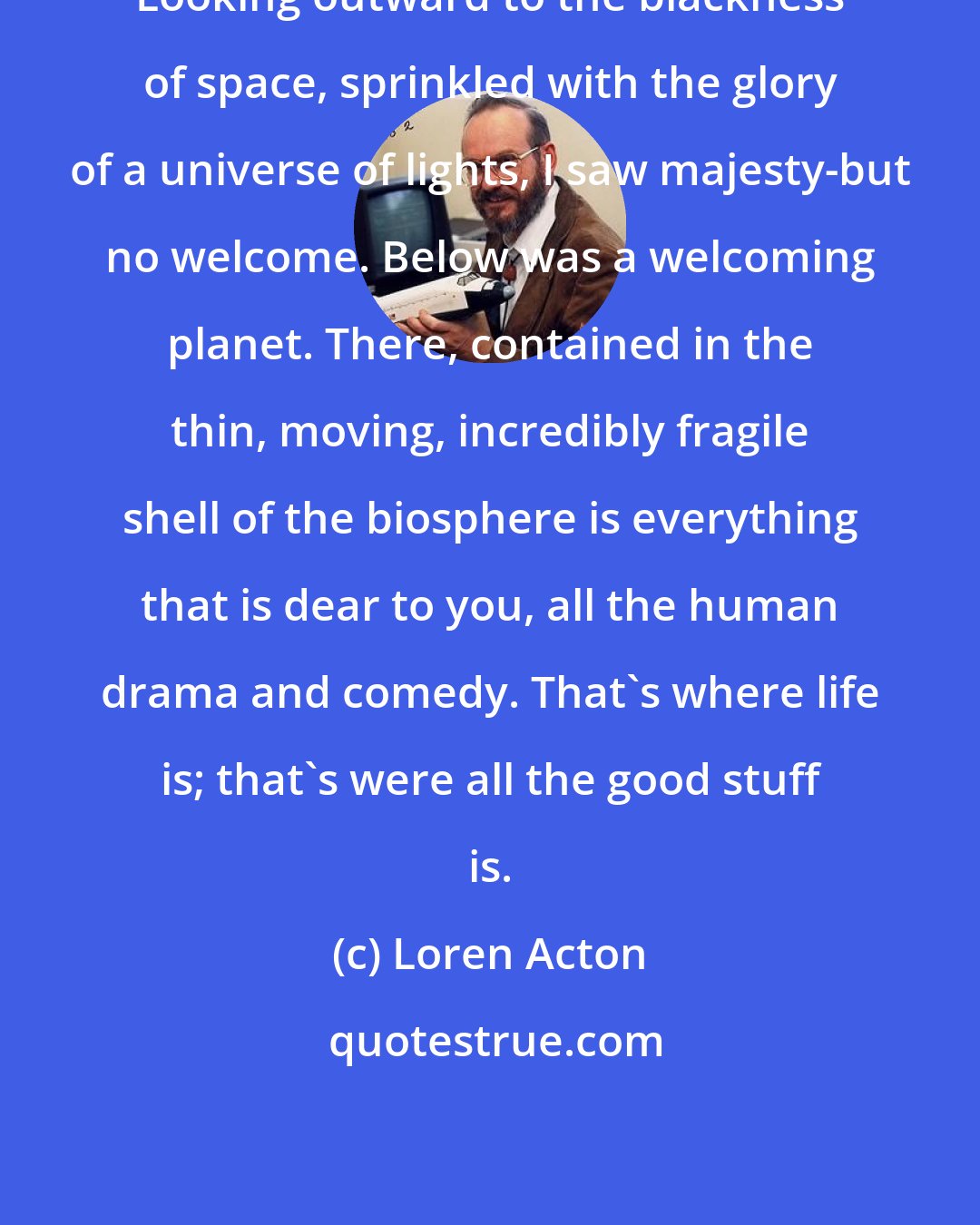 Loren Acton: Looking outward to the blackness of space, sprinkled with the glory of a universe of lights, I saw majesty-but no welcome. Below was a welcoming planet. There, contained in the thin, moving, incredibly fragile shell of the biosphere is everything that is dear to you, all the human drama and comedy. That's where life is; that's were all the good stuff is.