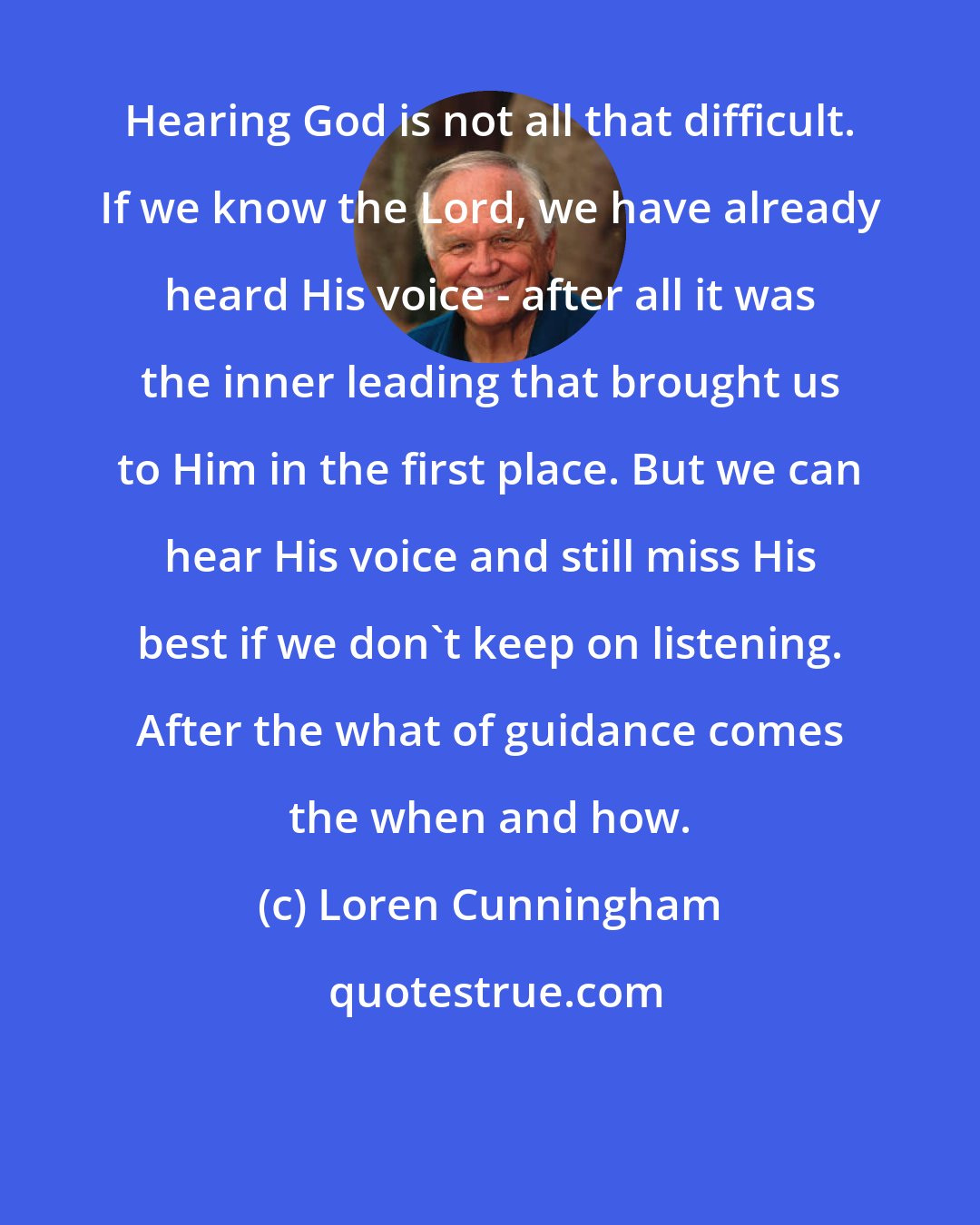 Loren Cunningham: Hearing God is not all that difficult. If we know the Lord, we have already heard His voice - after all it was the inner leading that brought us to Him in the first place. But we can hear His voice and still miss His best if we don't keep on listening. After the what of guidance comes the when and how.