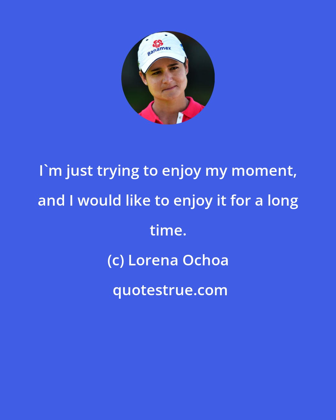 Lorena Ochoa: I'm just trying to enjoy my moment, and I would like to enjoy it for a long time.