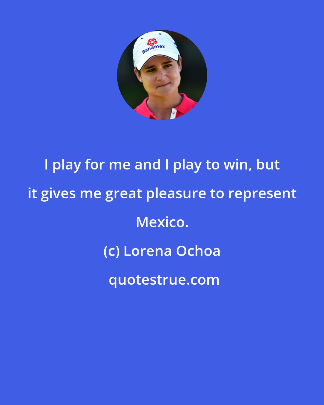 Lorena Ochoa: I play for me and I play to win, but it gives me great pleasure to represent Mexico.