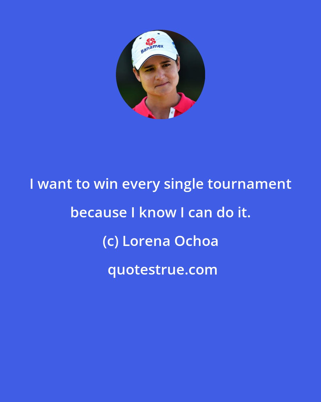 Lorena Ochoa: I want to win every single tournament because I know I can do it.