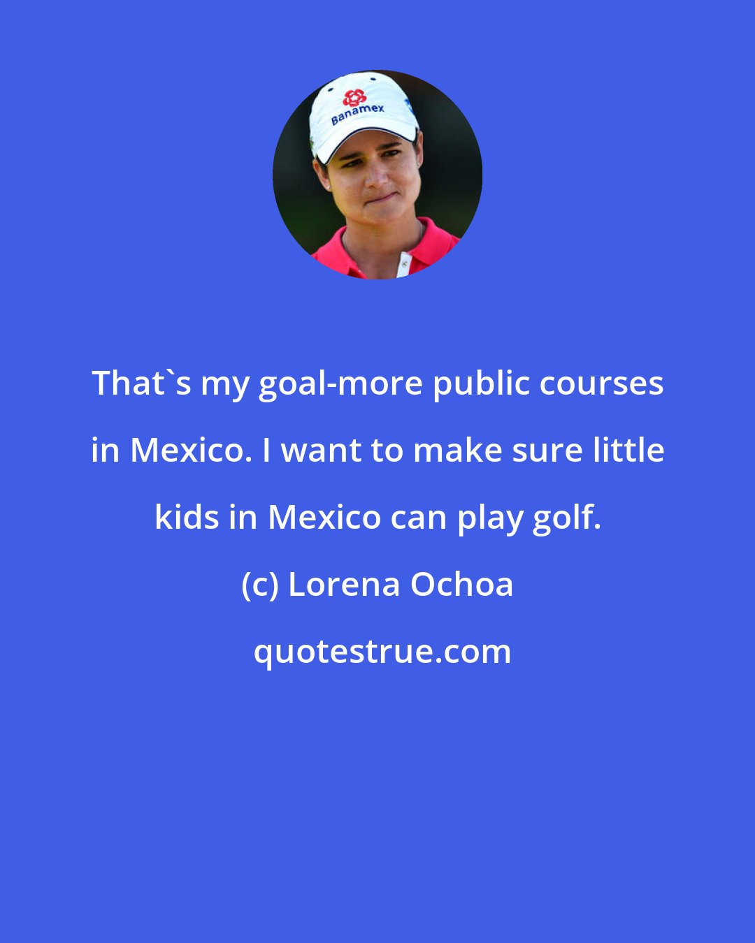 Lorena Ochoa: That's my goal-more public courses in Mexico. I want to make sure little kids in Mexico can play golf.