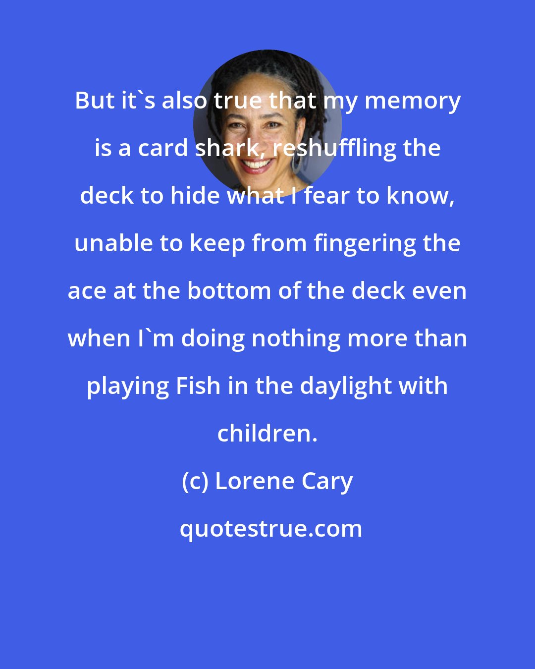 Lorene Cary: But it's also true that my memory is a card shark, reshuffling the deck to hide what I fear to know, unable to keep from fingering the ace at the bottom of the deck even when I'm doing nothing more than playing Fish in the daylight with children.