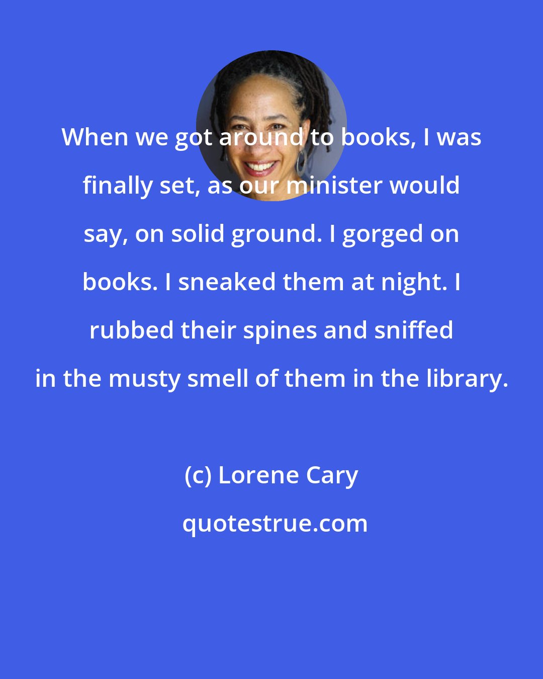 Lorene Cary: When we got around to books, I was finally set, as our minister would say, on solid ground. I gorged on books. I sneaked them at night. I rubbed their spines and sniffed in the musty smell of them in the library.