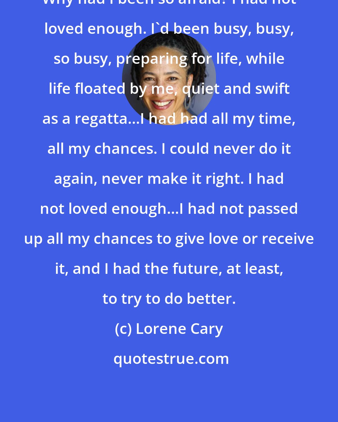 Lorene Cary: Why had I been so afraid? I had not loved enough. I'd been busy, busy, so busy, preparing for life, while life floated by me, quiet and swift as a regatta...I had had all my time, all my chances. I could never do it again, never make it right. I had not loved enough...I had not passed up all my chances to give love or receive it, and I had the future, at least, to try to do better.