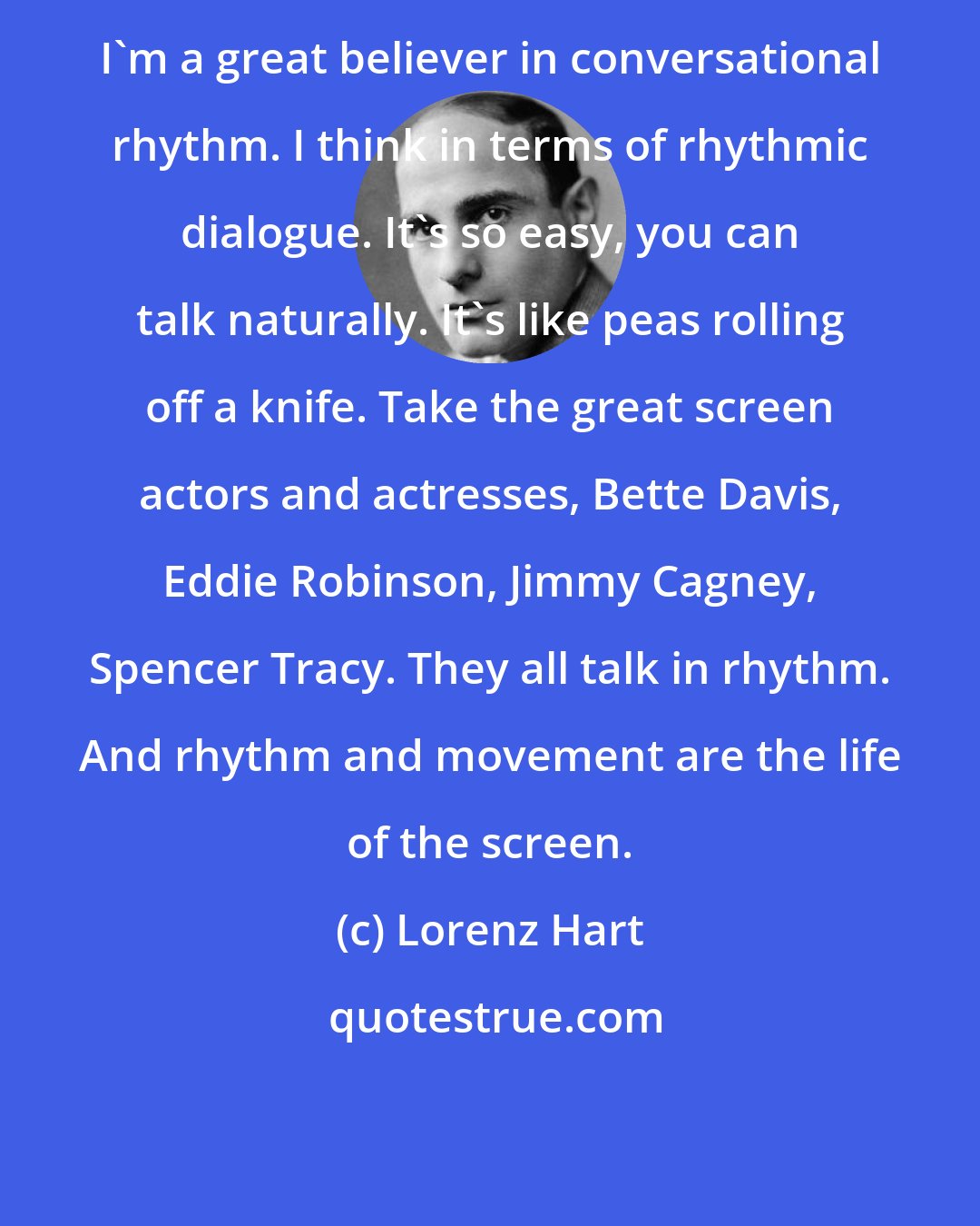 Lorenz Hart: I'm a great believer in conversational rhythm. I think in terms of rhythmic dialogue. It's so easy, you can talk naturally. It's like peas rolling off a knife. Take the great screen actors and actresses, Bette Davis, Eddie Robinson, Jimmy Cagney, Spencer Tracy. They all talk in rhythm. And rhythm and movement are the life of the screen.