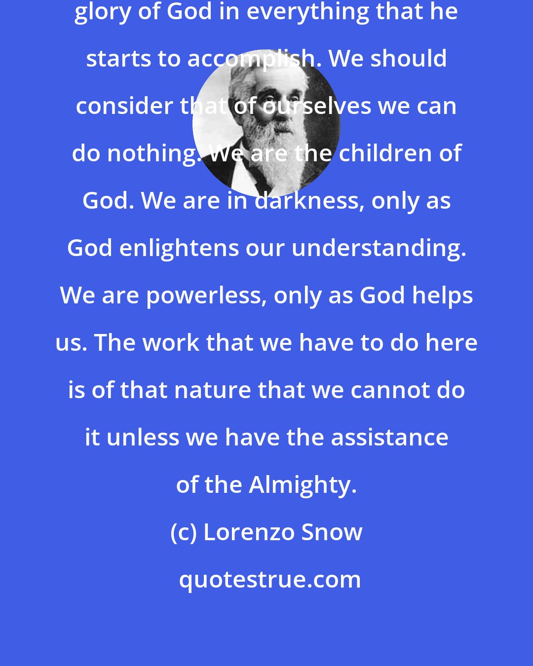 Lorenzo Snow: A man's mind should be single to the glory of God in everything that he starts to accomplish. We should consider that of ourselves we can do nothing. We are the children of God. We are in darkness, only as God enlightens our understanding. We are powerless, only as God helps us. The work that we have to do here is of that nature that we cannot do it unless we have the assistance of the Almighty.