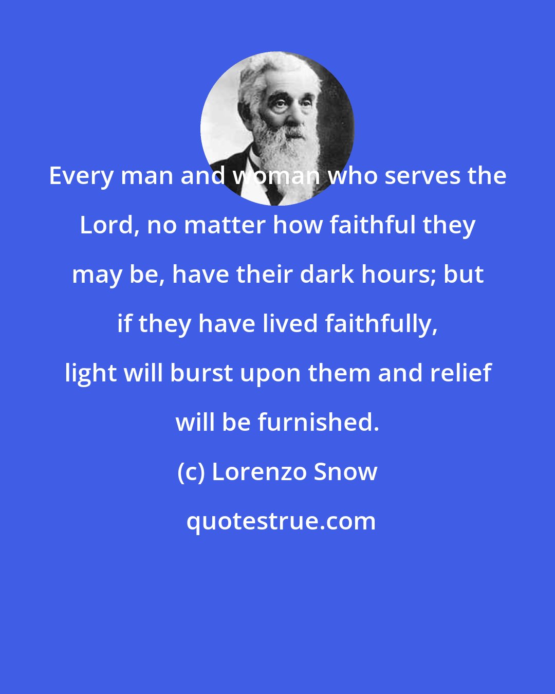 Lorenzo Snow: Every man and woman who serves the Lord, no matter how faithful they may be, have their dark hours; but if they have lived faithfully, light will burst upon them and relief will be furnished.