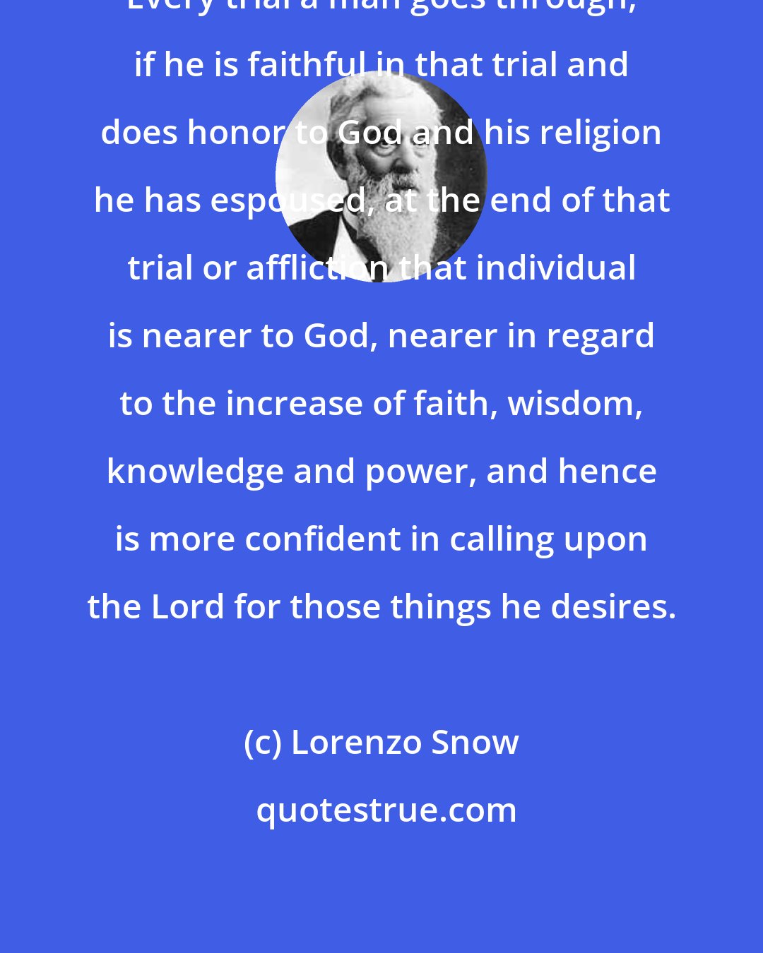 Lorenzo Snow: Every trial a man goes through, if he is faithful in that trial and does honor to God and his religion he has espoused, at the end of that trial or affliction that individual is nearer to God, nearer in regard to the increase of faith, wisdom, knowledge and power, and hence is more confident in calling upon the Lord for those things he desires.