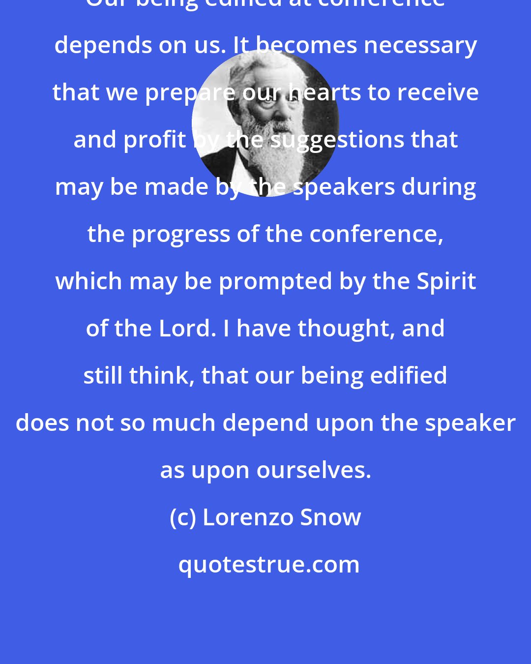 Lorenzo Snow: Our being edified at conference depends on us. It becomes necessary that we prepare our hearts to receive and profit by the suggestions that may be made by the speakers during the progress of the conference, which may be prompted by the Spirit of the Lord. I have thought, and still think, that our being edified does not so much depend upon the speaker as upon ourselves.