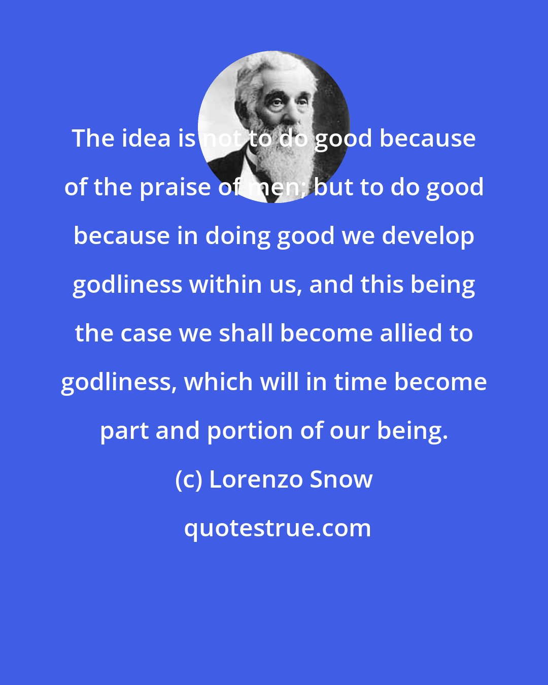 Lorenzo Snow: The idea is not to do good because of the praise of men; but to do good because in doing good we develop godliness within us, and this being the case we shall become allied to godliness, which will in time become part and portion of our being.