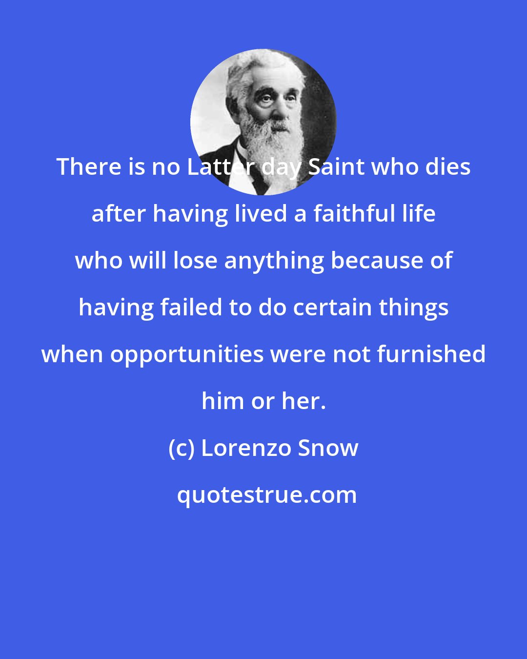 Lorenzo Snow: There is no Latter day Saint who dies after having lived a faithful life who will lose anything because of having failed to do certain things when opportunities were not furnished him or her.