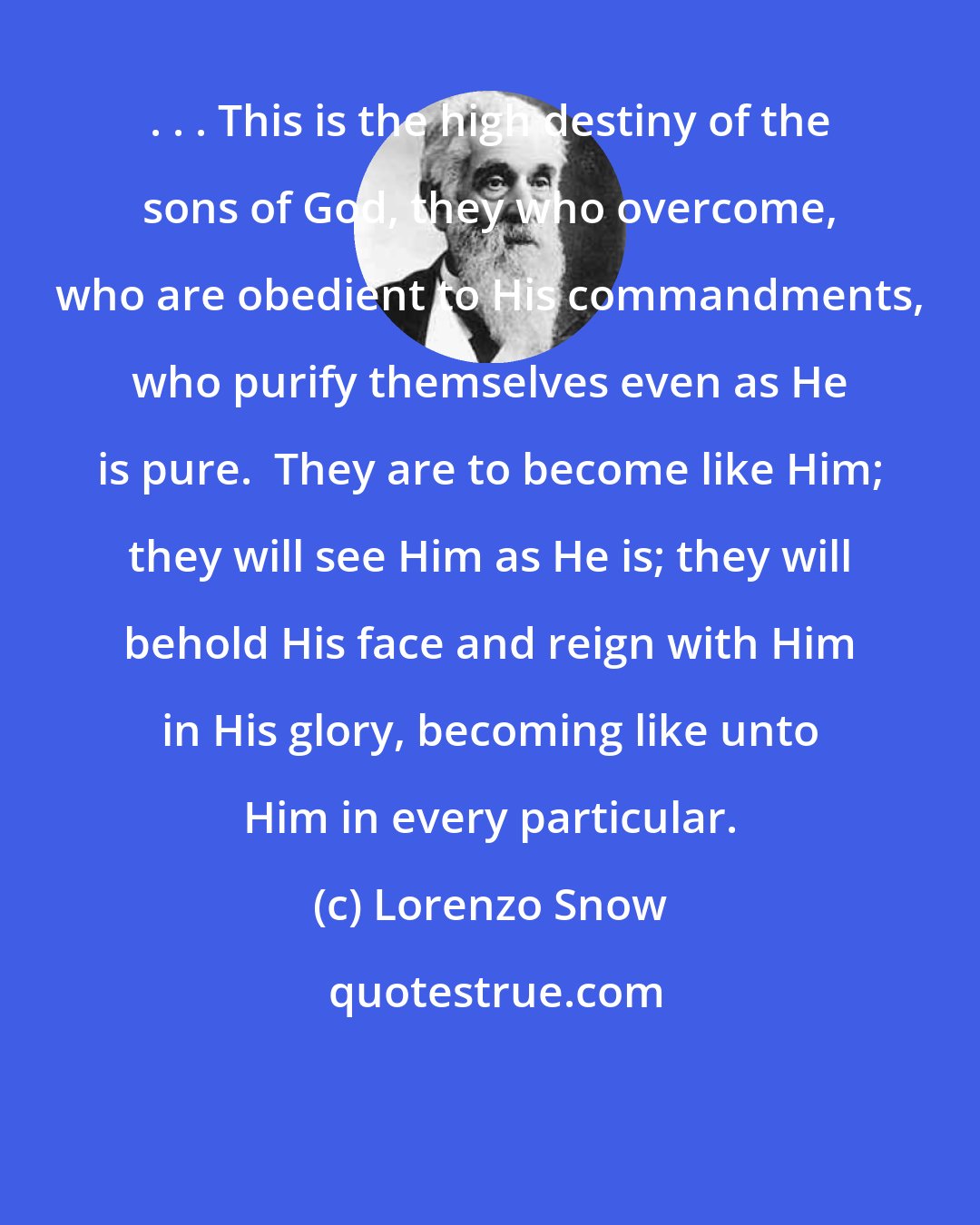 Lorenzo Snow: . . . This is the high destiny of the sons of God, they who overcome, who are obedient to His commandments, who purify themselves even as He is pure.  They are to become like Him; they will see Him as He is; they will behold His face and reign with Him in His glory, becoming like unto Him in every particular.