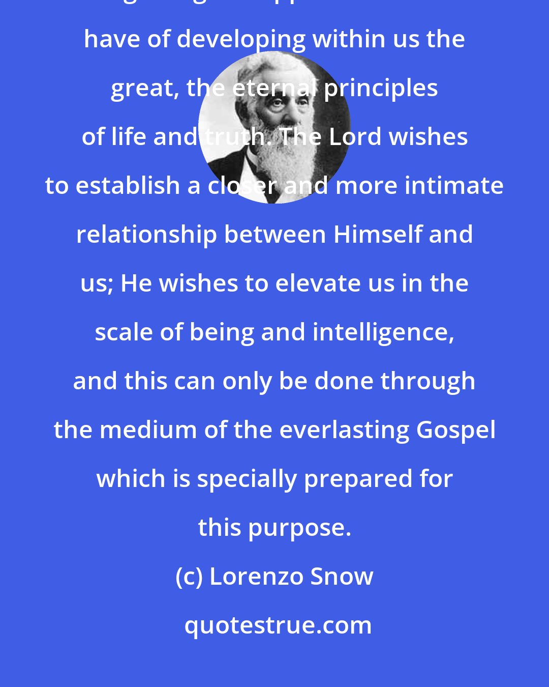 Lorenzo Snow: We too often satisfy ourselves with the perishable things of time, forgetting the opportunities we have of developing within us the great, the eternal principles of life and truth. The Lord wishes to establish a closer and more intimate relationship between Himself and us; He wishes to elevate us in the scale of being and intelligence, and this can only be done through the medium of the everlasting Gospel which is specially prepared for this purpose.