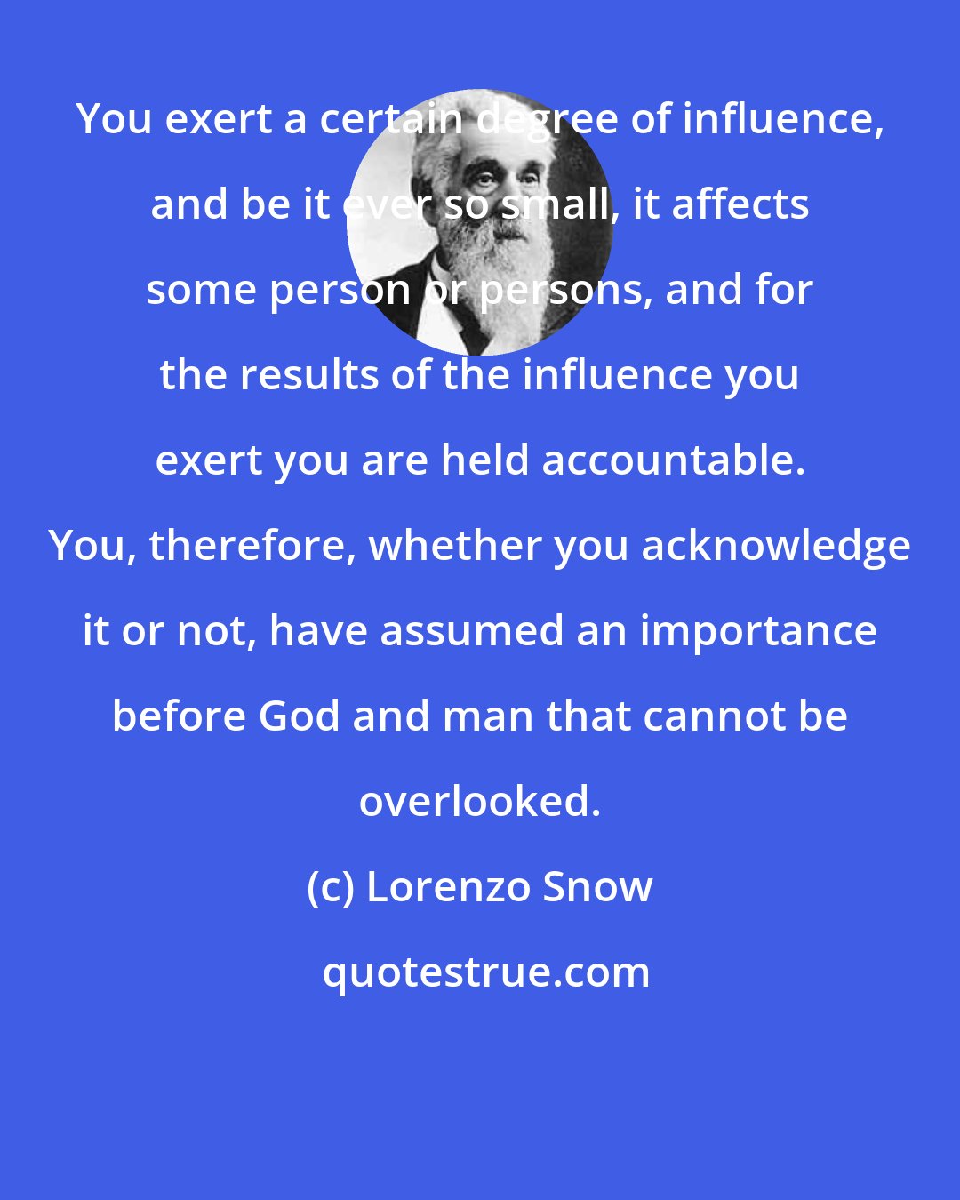 Lorenzo Snow: You exert a certain degree of influence, and be it ever so small, it affects some person or persons, and for the results of the influence you exert you are held accountable. You, therefore, whether you acknowledge it or not, have assumed an importance before God and man that cannot be overlooked.