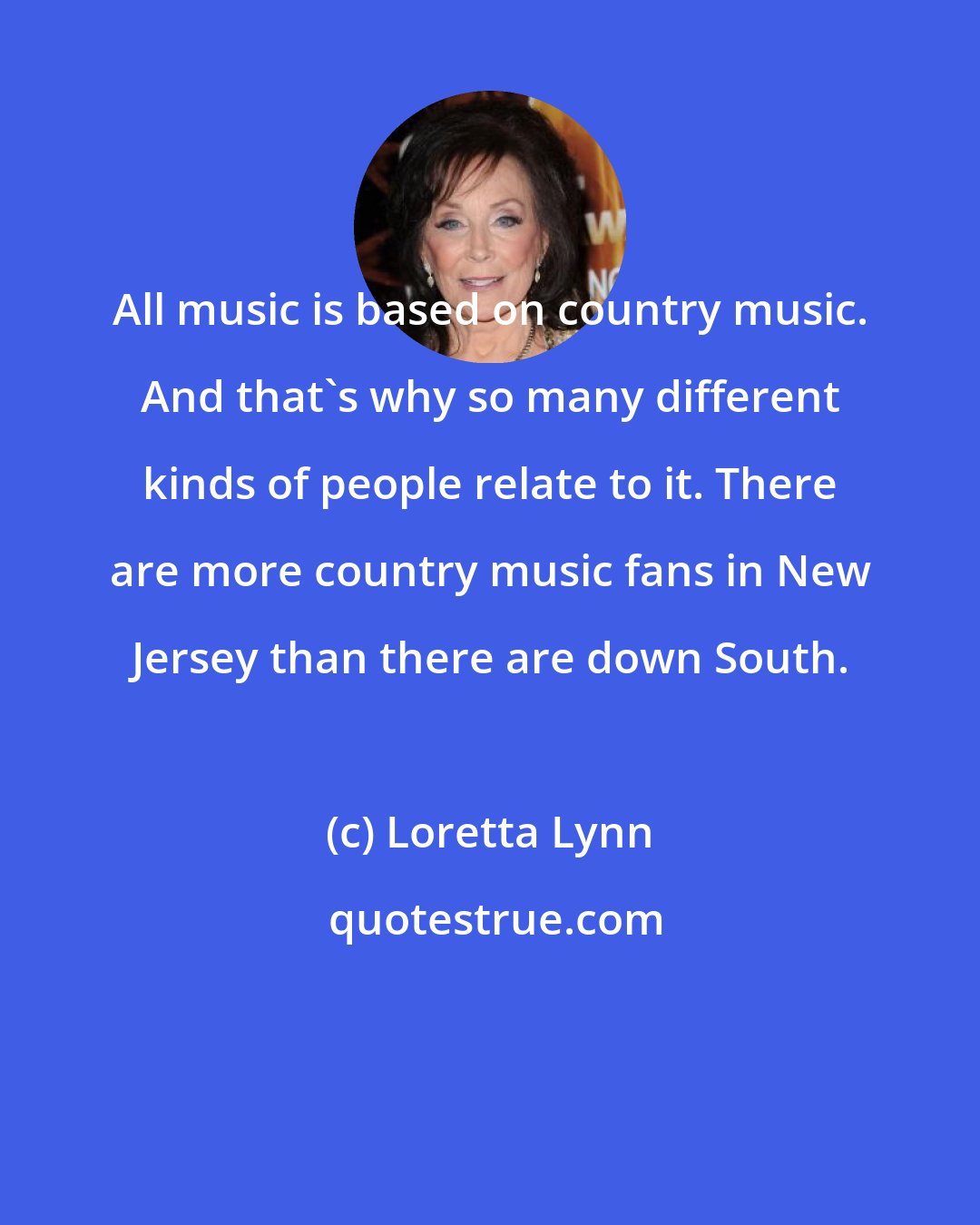 Loretta Lynn: All music is based on country music. And that's why so many different kinds of people relate to it. There are more country music fans in New Jersey than there are down South.