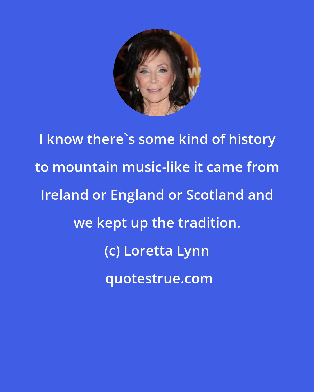 Loretta Lynn: I know there's some kind of history to mountain music-like it came from Ireland or England or Scotland and we kept up the tradition.