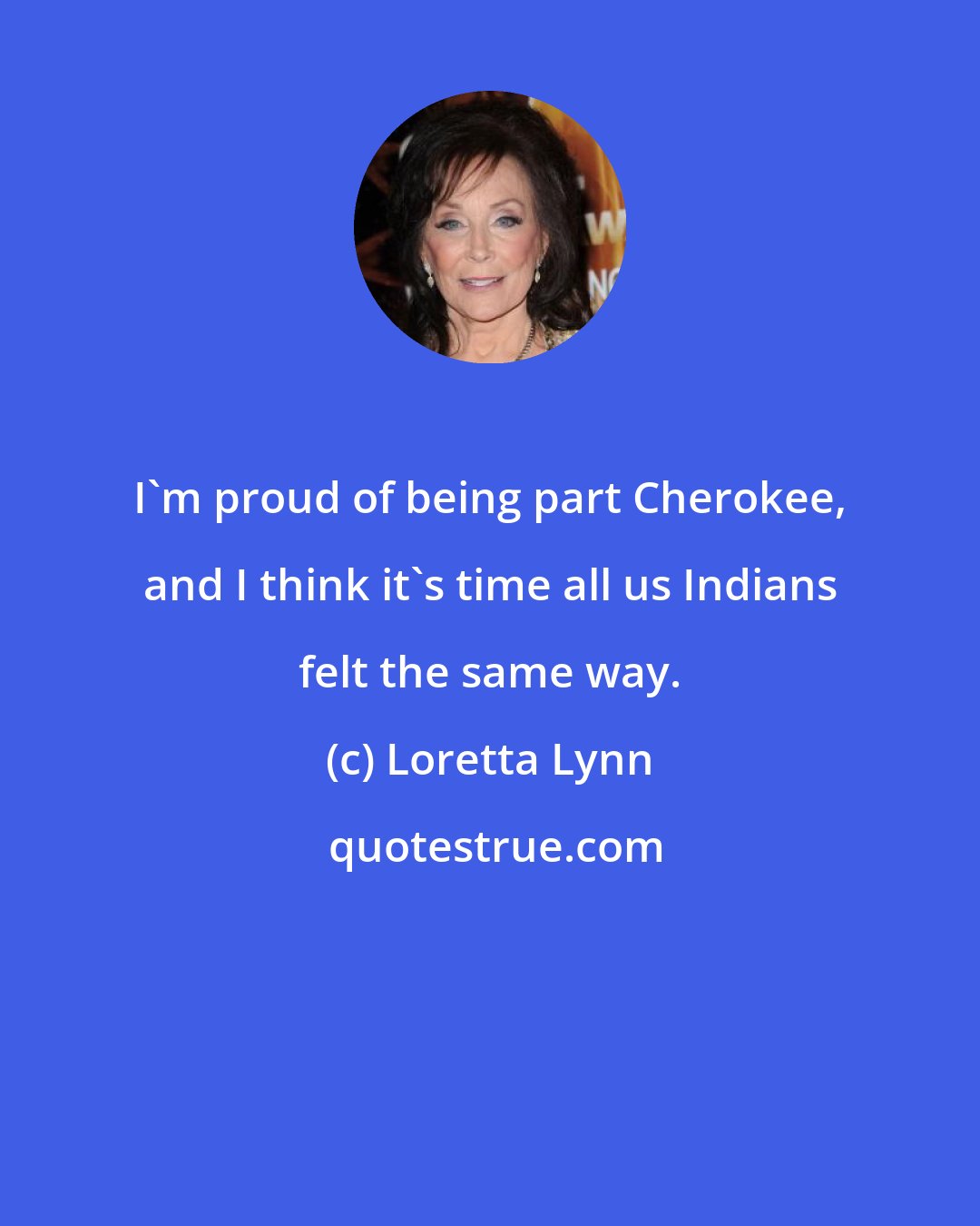 Loretta Lynn: I'm proud of being part Cherokee, and I think it's time all us Indians felt the same way.