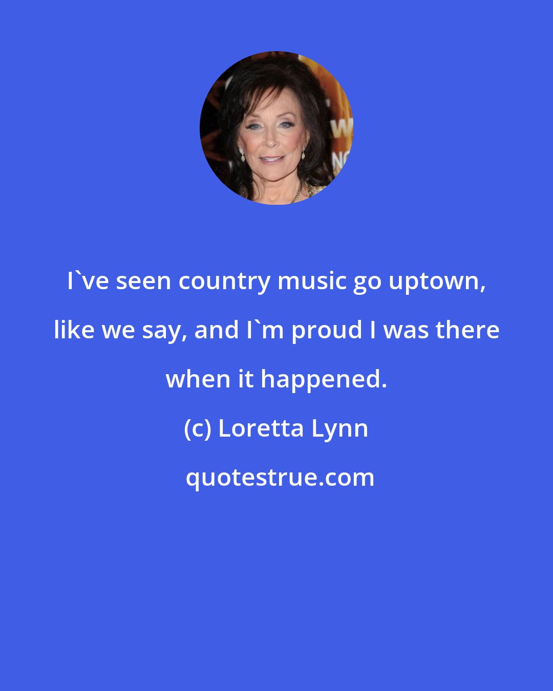 Loretta Lynn: I've seen country music go uptown, like we say, and I'm proud I was there when it happened.