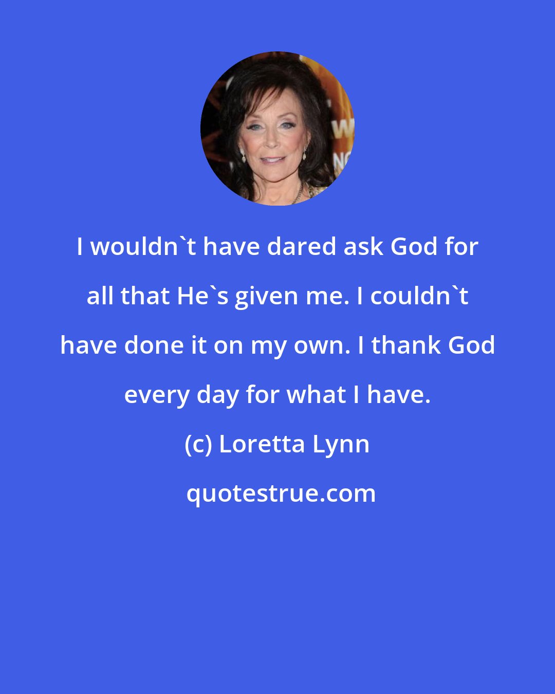 Loretta Lynn: I wouldn't have dared ask God for all that He's given me. I couldn't have done it on my own. I thank God every day for what I have.