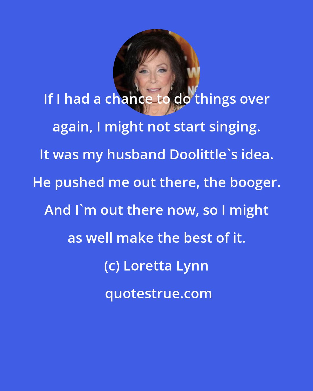 Loretta Lynn: If I had a chance to do things over again, I might not start singing. It was my husband Doolittle's idea. He pushed me out there, the booger. And I'm out there now, so I might as well make the best of it.