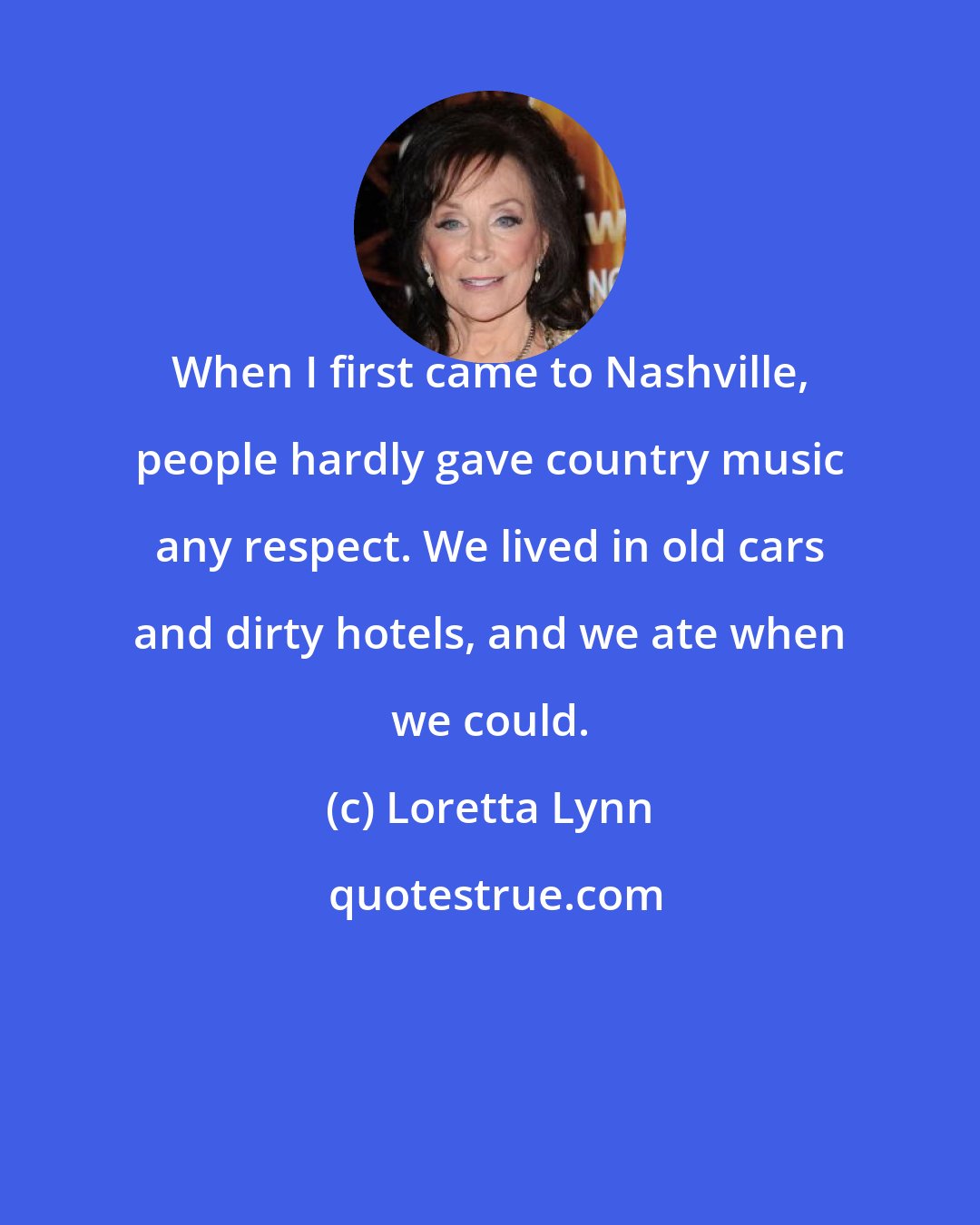 Loretta Lynn: When I first came to Nashville, people hardly gave country music any respect. We lived in old cars and dirty hotels, and we ate when we could.