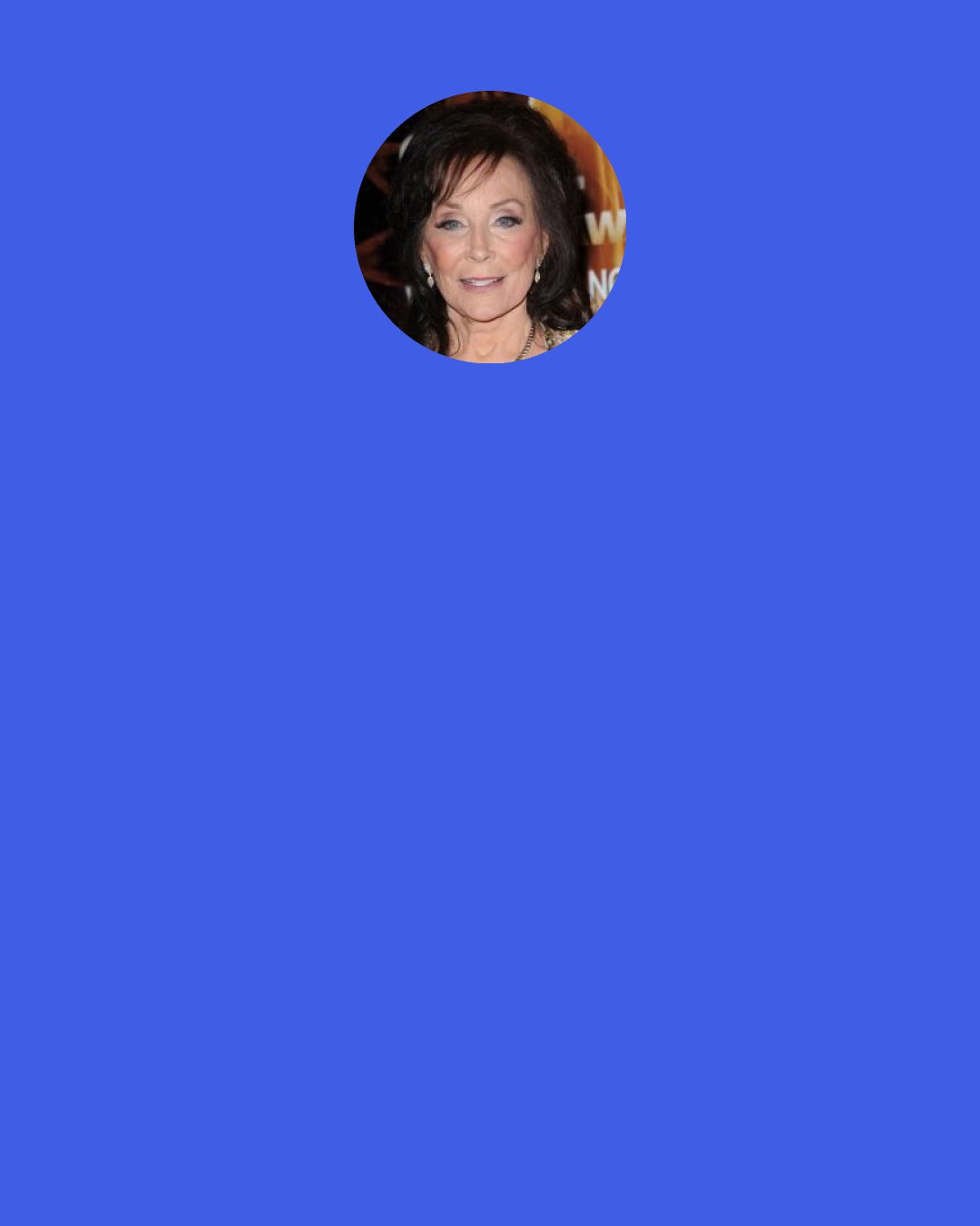 Loretta Lynn: When I lost my husband [Oliver "Doolittle" Lynn], I just didn't want to work so hard anymore. I hate that I didn't quit things a lot more before he was gone. I stayed home for six years to take care of him but, at some point, I also felt I had to go back to work.